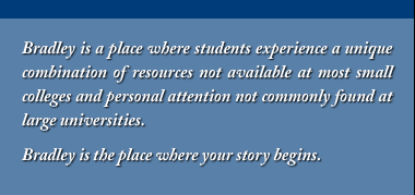 Bradley is a place where students experience a unique combination of resources not available at most small colleges and personal attention not commonly found at large universities. Bradley is the place where your story begins.